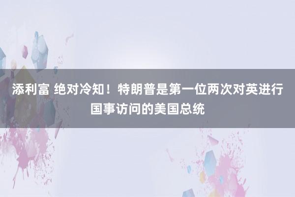 添利富 绝对冷知！特朗普是第一位两次对英进行国事访问的美国总统
