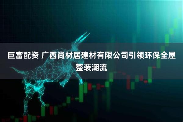 巨富配资 广西尚材居建材有限公司引领环保全屋整装潮流