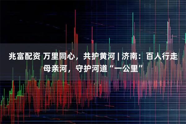 兆富配资 万里同心，共护黄河 | 济南：百人行走母亲河，守护河道“一公里”