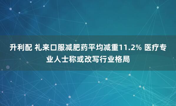 升利配 礼来口服减肥药平均减重11.2% 医疗专业人士称或改写行业格局