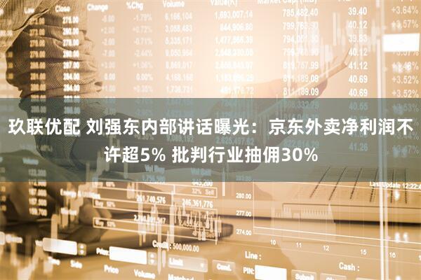 玖联优配 刘强东内部讲话曝光：京东外卖净利润不许超5% 批判行业抽佣30%