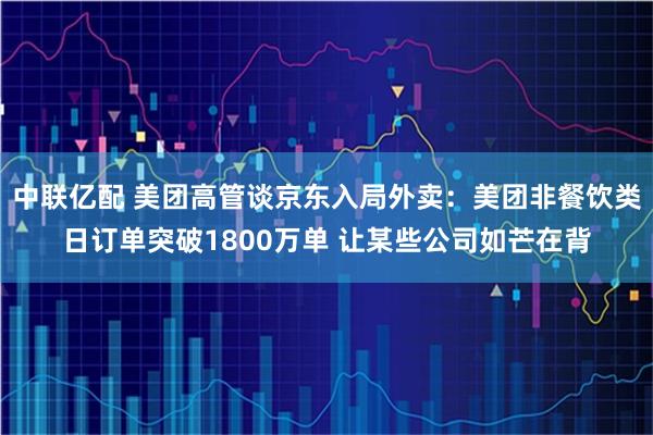 中联亿配 美团高管谈京东入局外卖：美团非餐饮类日订单突破1800万单 让某些公司如芒在背