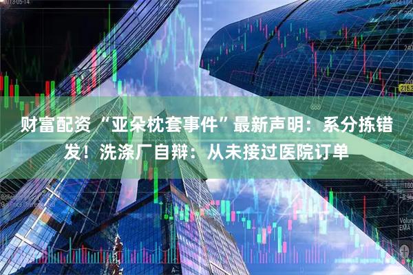 财富配资 “亚朵枕套事件”最新声明：系分拣错发！洗涤厂自辩：从未接过医院订单