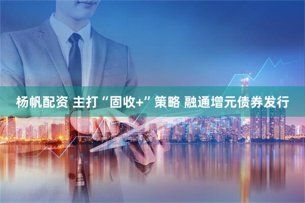 杨帆配资 主打“固收+”策略 融通增元债券发行