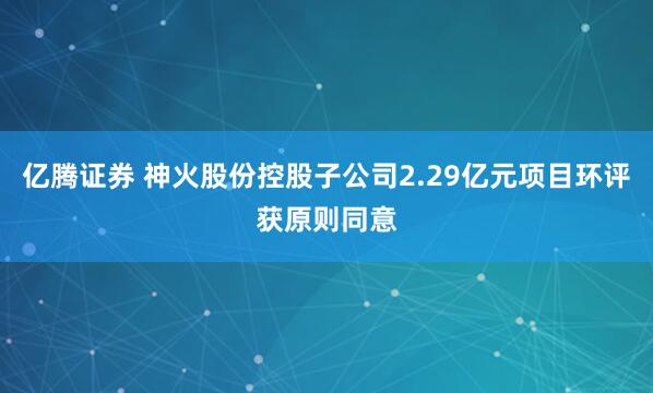 亿腾证券 神火股份控股子公司2.29亿元项目环评获原则同意