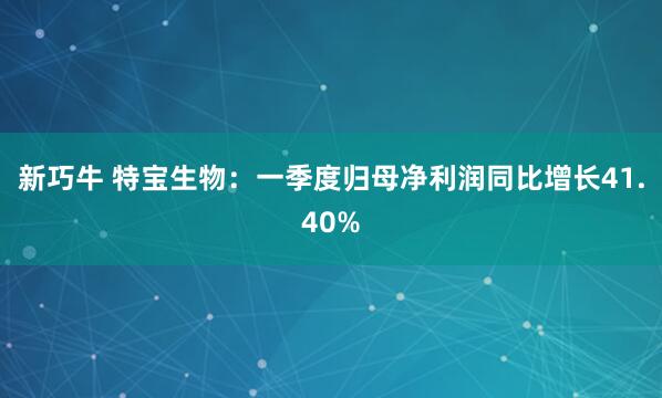 新巧牛 特宝生物：一季度归母净利润同比增长41.40%