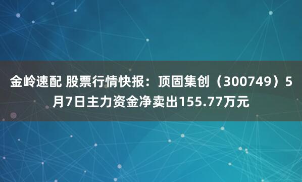 金岭速配 股票行情快报：顶固集创（300749）5月7日主力资金净卖出155.77万元