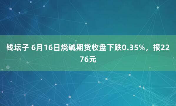 钱坛子 6月16日烧碱期货收盘下跌0.35%，报2276元
