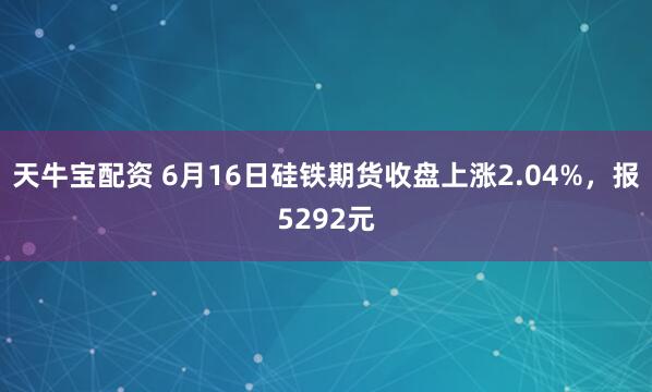 天牛宝配资 6月16日硅铁期货收盘上涨2.04%，报5292元