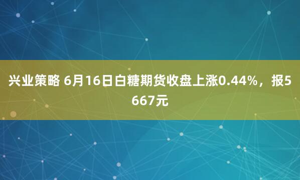 兴业策略 6月16日白糖期货收盘上涨0.44%，报5667元