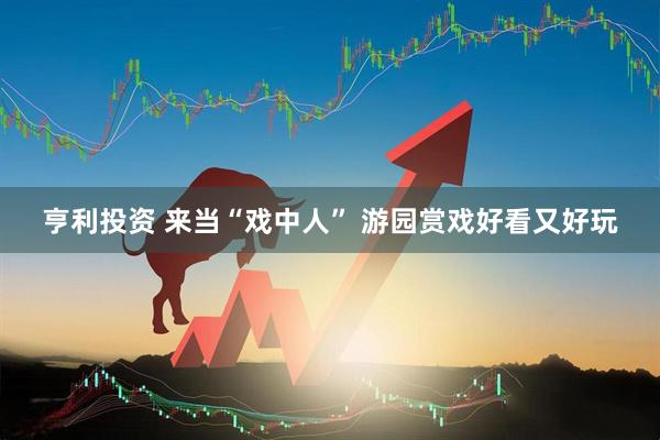 亨利投资 来当“戏中人” 游园赏戏好看又好玩