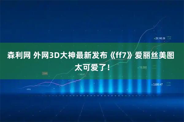 森利网 外网3D大神最新发布《ff7》爱丽丝美图 太可爱了！