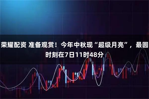 荣耀配资 准备观赏！今年中秋现“超级月亮”，最圆时刻在7日11时48分