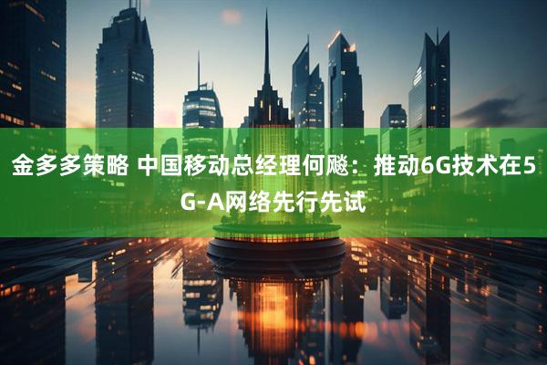 金多多策略 中国移动总经理何飚：推动6G技术在5G-A网络先行先试