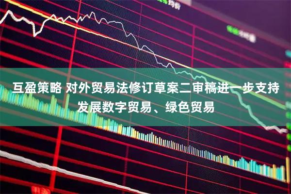 互盈策略 对外贸易法修订草案二审稿进一步支持发展数字贸易、绿色贸易