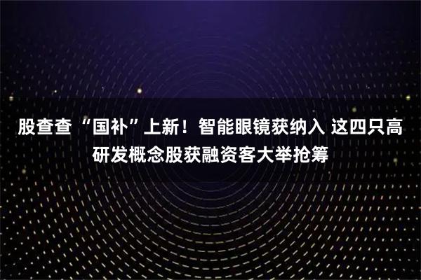 股查查 “国补”上新！智能眼镜获纳入 这四只高研发概念股获融资客大举抢筹