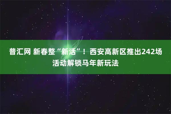 普汇网 新春整“新活”！西安高新区推出242场活动解锁马年新玩法