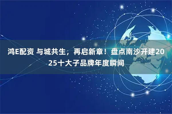 鸿E配资 与城共生，再启新章！盘点南沙开建2025十大子品牌年度瞬间