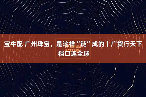 宝牛配 广州珠宝，是这样“链”成的｜广货行天下 档口连全球
