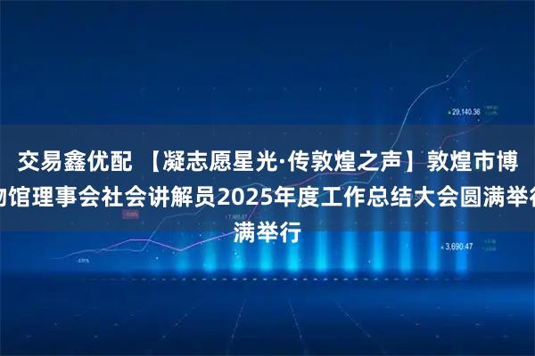 交易鑫优配 【凝志愿星光·传敦煌之声】敦煌市博物馆理事会社会讲解员2025年度工作总结大会圆满举行