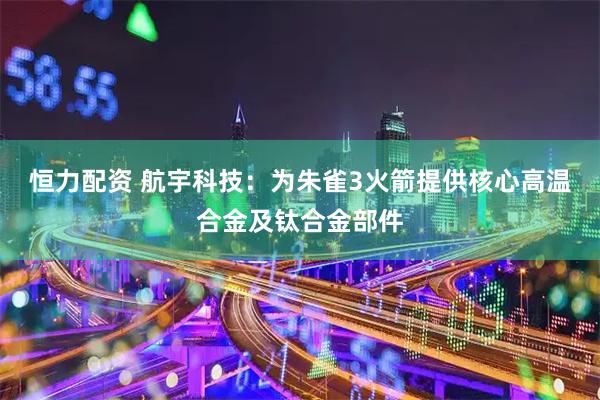 恒力配资 航宇科技：为朱雀3火箭提供核心高温合金及钛合金部件