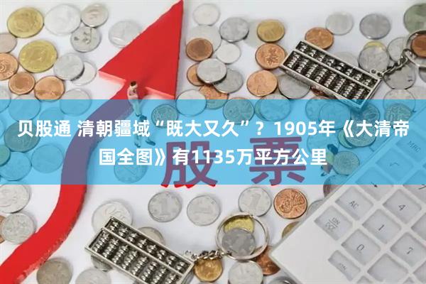 贝股通 清朝疆域“既大又久”？1905年《大清帝国全图》有1135万平方公里