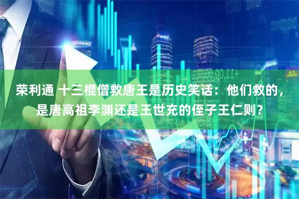 荣利通 十三棍僧救唐王是历史笑话：他们救的，是唐高祖李渊还是王世充的侄子王仁则？