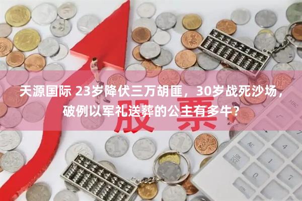 天源国际 23岁降伏三万胡匪，30岁战死沙场，破例以军礼送葬的公主有多牛？